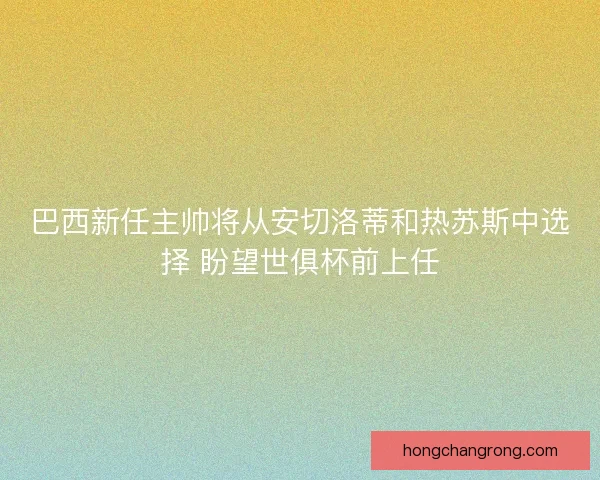 巴西新任主帅将从安切洛蒂和热苏斯中选择 盼望世俱杯前上任 巴西新任主帅将从安切洛蒂和热苏斯中选择 盼望世俱杯前上任