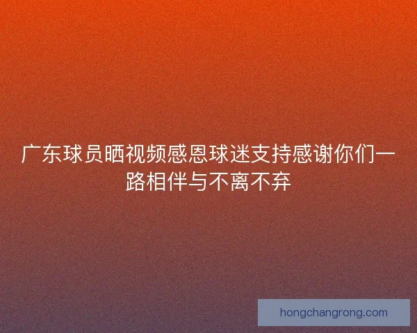 广东球员晒视频感恩球迷支持感谢你们一路相伴与不离不弃