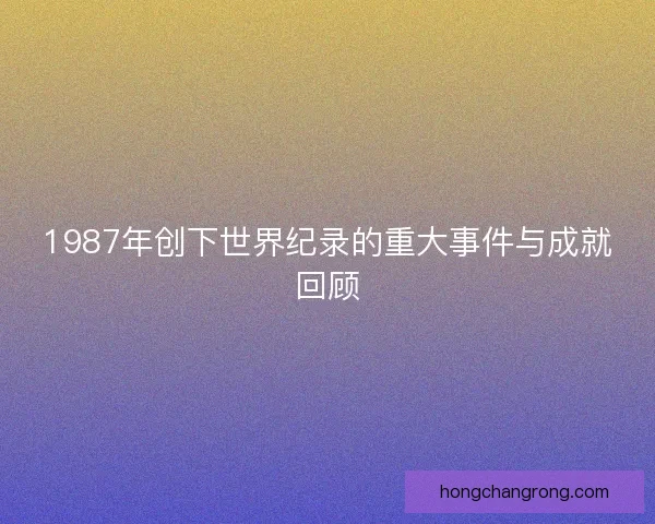 1987年创下世界纪录的重大事件与成就回顾