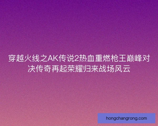 穿越火线之AK传说2热血重燃枪王巅峰对决传奇再起荣耀归来战场风云