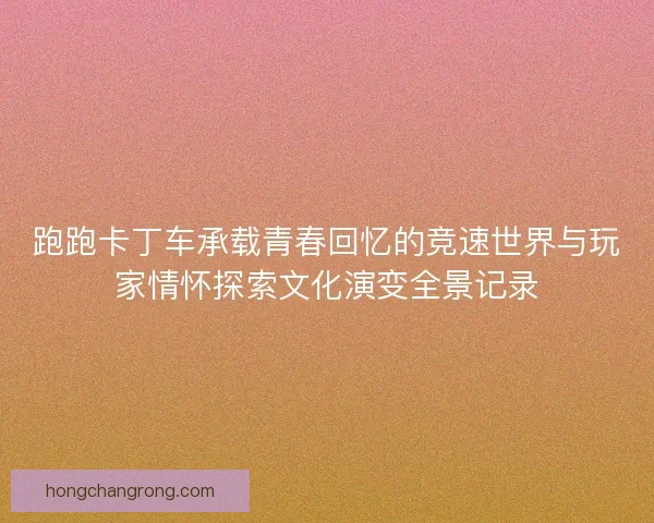 跑跑卡丁车承载青春回忆的竞速世界与玩家情怀探索文化演变全景记录